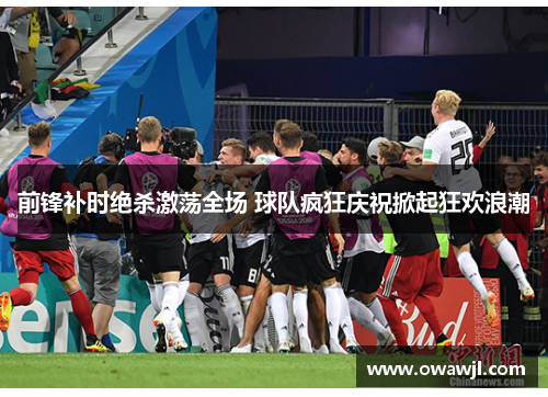 前锋补时绝杀激荡全场 球队疯狂庆祝掀起狂欢浪潮