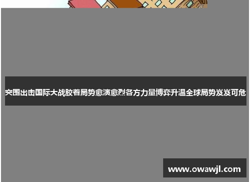 突围出击国际大战胶着局势愈演愈烈各方力量博弈升温全球局势岌岌可危